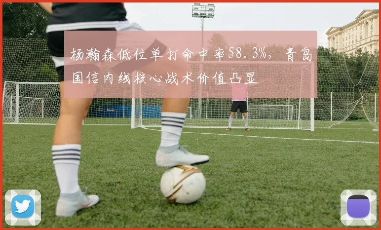 杨瀚森低位单打命中率58.3%，青岛国信内线核心战术价值凸显