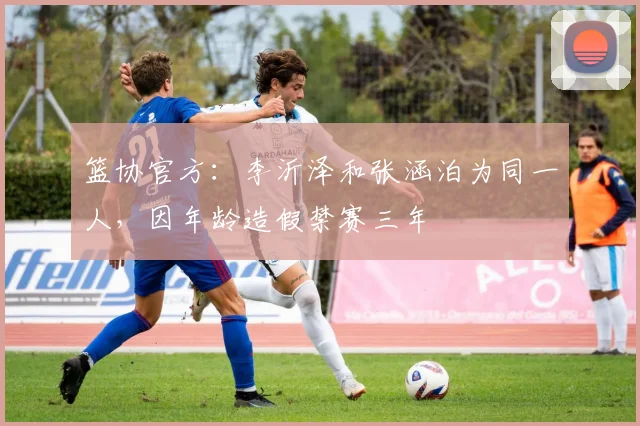 篮协官方：李沂泽和张涵泊为同一人，因年龄造假禁赛三年