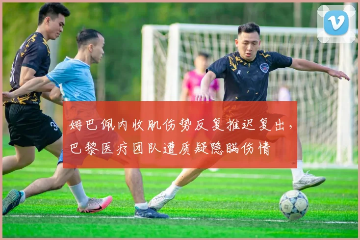 姆巴佩内收肌伤势反复推迟复出，巴黎医疗团队遭质疑隐瞒伤情