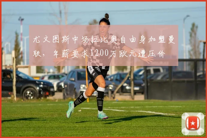 尤文图斯中场拉比奥自由身加盟曼联，年薪要求1200万欧元遭压价