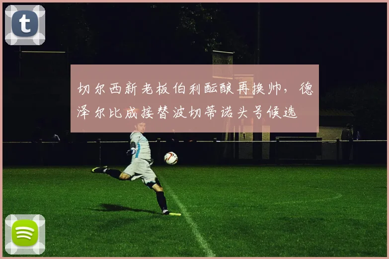 切尔西新老板伯利酝酿再换帅，德泽尔比成接替波切蒂诺头号候选