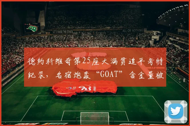 德约科维奇第25座大满贯追平考特纪录，名宿炮轰“GOAT”含金量被严重高估
