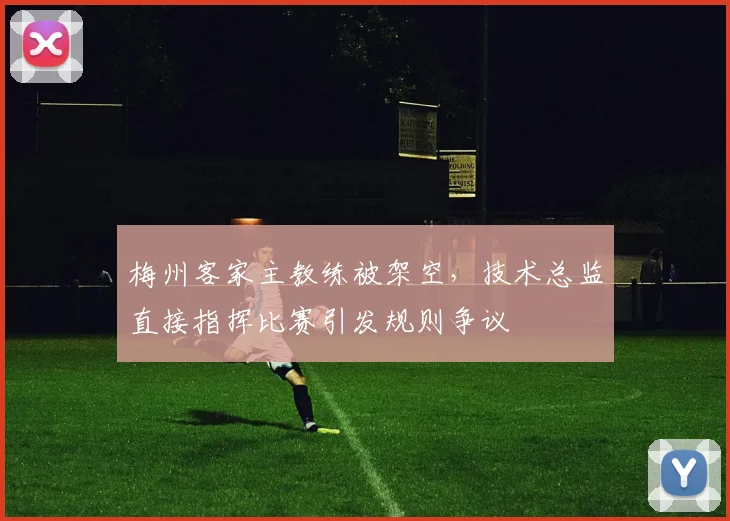 梅州客家主教练被架空，技术总监直接指挥比赛引发规则争议